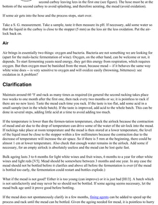 second carboy leaving lees in the first one (see figure). The hose must be at the
bottom of the second carboy to avoid splashing, and therefore aerating, the mead (avoid oxidation).

If some air gets into the hose and the process stops, start over.

Take a S. G. measurement. Take a sample, taste it then measure its pH. If necessary, add some water so
that the liquid in the carboy is close to the stopper (5 mm) as the less air the less oxidation. Put the air-
lock back on.

Air

Air brings in essentially two things: oxygen and bacteria. Bacteria are not something we are looking for
(apart for the malo-lactic fermentation of wine). Oxygen, on the other hand, can be welcome or not, it
depends. To start fermenting yeasts need energy, they get this energy from respiration, which requires
oxygen. But then oxygen must be banished from the must, because mead -- if it behaves the same way
white wine does -- is very sensitive to oxygen and will oxidize easily (browning, bitterness): see
oxidation in A problem?

Clarification
Maintain around 60 °F and rack as many times as required (in general the second racking takes place
two weeks to one month after the first one, then rack every two months or so; it is pointless to rack if
there are no new lees). Taste the mead each time you rack. If the taste is too flat, add some acid in a
small sample (not in the whole batch). If the taste is improved, add acid to the whole batch. This can be
done in several steps, adding little acid at a time to avoid adding too much.

If the temperature is lower than the fermen-tation temperature, check the airlock because the contraction
of mead and air due to the drop of temperature can drive some of the water of the air-lock into the mead.
If rackings take place at room temperature and the mead is then stored at a lower temperature, the level
of the liquid must be close to the stopper within a few millimeters because the contraction due to the
decrease of temperature will increase the air space. So if there is 5 mm at the beginning, there could be
almost 1 cm at lower temperature. Also check that enough water remains in the airlock. Add some if
necessary, for an empty airlock is absolutely useless and the mead can be lost quite fast.

Bulk ageing lasts 3 to 6 months for light white wines and fruit wines, 6 months to a year for other white
wines and light reds [V5]. Mead should be somewhere between 3 months and one year. In any case the
mead should not be bottled before it clarifies and above all before the fermentation is over (if the mead
is bottled too early, the fermentation could restart and bottles explode.)

What if the mead is not good? Either it is too young (can improve) or it is just bad [H13]. A batch which
is not satisfactorily and may never be so should not be bottled. If some ageing seems necessary, let the
mead bulk age until it prove good before bottling.

If the mead does not spontaneously clarify in a few months, fining agents can be added to speed up the
process and rack until the mead can be bottled. Given the ageing needed for mead, it is pointless to hurry
 