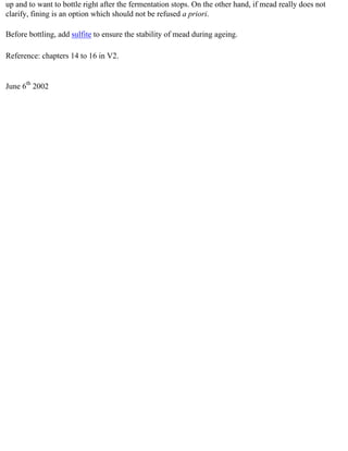 up and to want to bottle right after the fermentation stops. On the other hand, if mead really does not
clarify, fining is an option which should not be refused a priori.

Before bottling, add sulfite to ensure the stability of mead during ageing.

Reference: chapters 14 to 16 in V2.


June 6th 2002
 
