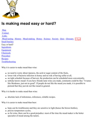 Is making mead easy or hard?
 Map
 Contact
 Links
 Mead tasting History Mead making Honey Science Society Quiz Glossary L'hydre
Small batches                                                         au
Easy or hard?                                                         miel
Ingredients
Equipment
Chemicals
Procedure
Recipes
Troubleshooting

Why it is easier to make mead than wine:

    q   no need to worry about ripeness, the acid or sugar content of the fruits,
    q   lower risk of bacteria infection in honey and no risk of having sulfur at all,
    q   no tight schedule because of harvest, the production can be scheduled more conveniently,
    q   nobody knows mead: if you have friends taste wine you made, comments could be like: "it tastes
        like Bordeaux, just not as good". If people do not like the mead you made, it is possible to
        pretend that they just do not like mead in general.

Why it is harder to make mead than wine:

    q   absolute lack of milestones, references, reliable recipes.

Why it is easier to make mead than beer:

    q   hops can be troublesome and they are sensitive to light (hence the brown bottles),
    q   precise temperature cycles,
    q   as for wine, there can be a good prejudice: most of the time the mead maker is the better
        specialist of mead among the tasters.
 