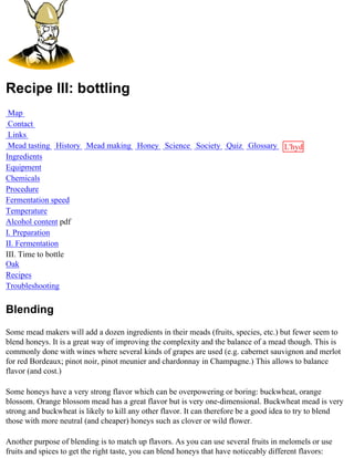 Recipe III: bottling
 Map
 Contact
 Links
 Mead tasting History Mead making Honey Science Society Quiz Glossary L'hydre
Ingredients                                                           au
Equipment                                                             miel
Chemicals
Procedure
Fermentation speed
Temperature
Alcohol content pdf
I. Preparation
II. Fermentation
III. Time to bottle
Oak
Recipes
Troubleshooting


Blending
Some mead makers will add a dozen ingredients in their meads (fruits, species, etc.) but fewer seem to
blend honeys. It is a great way of improving the complexity and the balance of a mead though. This is
commonly done with wines where several kinds of grapes are used (e.g. cabernet sauvignon and merlot
for red Bordeaux; pinot noir, pinot meunier and chardonnay in Champagne.) This allows to balance
flavor (and cost.)

Some honeys have a very strong flavor which can be overpowering or boring: buckwheat, orange
blossom. Orange blossom mead has a great flavor but is very one-dimensional. Buckwheat mead is very
strong and buckwheat is likely to kill any other flavor. It can therefore be a good idea to try to blend
those with more neutral (and cheaper) honeys such as clover or wild flower.

Another purpose of blending is to match up flavors. As you can use several fruits in melomels or use
fruits and spices to get the right taste, you can blend honeys that have noticeably different flavors:
 
