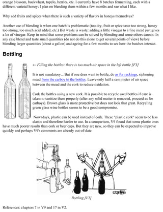 orange blossom, buckwheat, tupelo, berries, etc. I currently have 8 batches fermenting, each with a
different varietal honey; I plan on blending them within a few months and see what I like.

Why add fruits and spices when there is such a variety of flavors in honeys themselves?

Another use of blending is when one batch is problematic (too dry, fruit or spice taste too strong, honey
too strong, too much acid added, etc.) But waste is waste: adding a little vinegar to a fine mead just gives
a lot of vinegar. Keep in mind that some problems can be solved by blending and some others cannot. In
any case blend and taste small quantities (do not do this alone to get several points of view) before
blending larger quantities (about a gallon) and ageing for a few months to see how the batches interact.

Bottling
                    ← Filling the bottles: there is too much air space in the left bottle [F3]

                    It is not mandatory... But if one does want to bottle, do as for rackings, siphoning
                    mead from the carboy to the bottles. Leave only half a centimeter of air space
                    between the mead and the cork to reduce oxidation.

                    Cork the bottles using a new cork. It is possible to recycle used bottles if care is
                    taken to sanitize them properly (after any solid matter is removed, proceed as for
                    carboys). Brown glass is more protective but does not look that great. Recycling
                    green glass wine bottles seems to be a good compromise.

                    Nowadays, plastic can be used instead of cork. These "plastic cork" seem to be less
                   elastic and therefore harder to use. In a comparison, V9 found that some plastic ones
have much poorer results than cork or beer caps. But they are new, so they can be expected to improve
quickly and perhaps V9's comments are already out-of-date.




                                               Bottling [V1]

References: chapters 7 in V9 and 17 in V2.
 