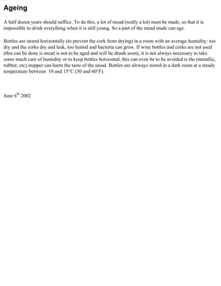 Ageing
A half dozen years should suffice. To do this, a lot of mead (really a lot) must be made, so that it is
impossible to drink everything when it is still young. So a part of the mead made can age.

Bottles are stored horizontally (to prevent the cork from drying) in a room with an average humidity: too
dry and the corks dry and leak, too humid and bacteria can grow. If wine bottles and corks are not used
(this can be done is mead is not to be aged and will be drunk soon), it is not always necessary to take
some much care of humidity or to keep bottles horizontal, this can even be to be avoided is the (metallic,
rubber, etc) stopper can harm the taste of the mead. Bottles are aleways stored in a dark room at a steady
temperature between 10 and 15°C (50 and 60°F).



June 6th 2002
 