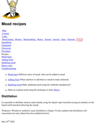 Mead recipes
 Map
 Contact
 Links
 Mead tasting History Mead making Honey Science Society Quiz Glossary L'hydre
Ingredients                                                           au
Equipment                                                             miel
Chemicals
Procedure
Recipes
Mead types
Adding fruits
Sparkling mead
Sherry-style
Troubleshooting

    q   Mead types Different styles of mead, what can be added to mead

    q   Adding fruits When and how to add fruits to mead to make melomels

    q   Sparkling mead Make sparkling mead using the 'méthode champenoise'

    q   Make an original mead suing the technique to make Sherry


Distillation
It is possible to distillate mead to make brandy using the liquid-vapor transition (using an alambic) or the
liquid-solid transition (freezing the mead).

Weakness: Whichever method is used, distillation is illegal. F8 also explains that distillation will
concentrate not only ethanol but also methanol (toxic).


May 28th 2002
 