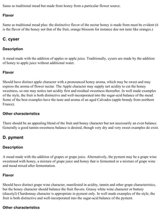 Same as traditional mead but made from honey from a particular flower source.

Flavor

Same as traditional mead plus: the distinctive flavor of the nectar honey is made from must be evident (it
is the flavor of the honey not that of the fruit, orange blossom for instance doe not taste like oranges.)

C. cyser

Description

A mead made with the addition of apples or apple juice. Traditionally, cysers are made by the addition
of honey to apple juice without additional water.

Flavor

Should have distinct apple character with a pronounced honey aroma, which may be sweet and may
express the aroma of flower nectar. The Apple character may supply tart acidity to cut the honey
sweetness, so one may notice tart acidity first and residual sweetness thereafter. In well made examples
of the style, the fruit is both distinctive and well-incorporated into the sugar-acid balance of the mead.
Some of the best examples have the taste and aroma of an aged Calvados (apple brandy from northern
France).

Other characteristics

There should be an appealing blend of the fruit and honey character but not necessarily an even balance.
Generally a good tannin-sweetness balance is desired, though very dry and very sweet examples do exist.

D. pyment

Description

A mead made with the addition of grapes or grape juice. Alternatively, the pyment may be a grape wine
sweetened with honey, a mixture of grape juice and honey that is fermented or a mixture of grape wine
and mead mixed after fermentation.

Flavor

Should have distinct grape wine character, manifested in acidity, tannin and other grape characteristics,
but the honey character should balance the fruit flavors. Grassy white wine character or buttery
(diacetyl) Chardonnay character is appropriate in pyment only. In well made examples of the style, the
fruit is both distinctive and well-incorporated into the sugar-acid balance of the pyment.

Other characteristics
 