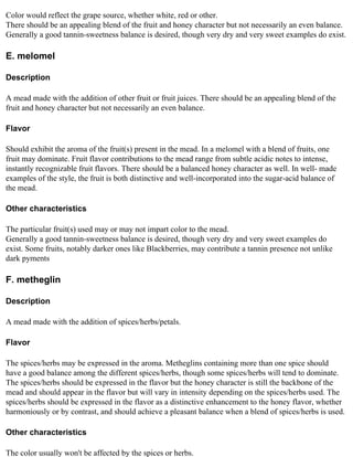 Color would reflect the grape source, whether white, red or other.
There should be an appealing blend of the fruit and honey character but not necessarily an even balance.
Generally a good tannin-sweetness balance is desired, though very dry and very sweet examples do exist.

E. melomel

Description

A mead made with the addition of other fruit or fruit juices. There should be an appealing blend of the
fruit and honey character but not necessarily an even balance.

Flavor

Should exhibit the aroma of the fruit(s) present in the mead. In a melomel with a blend of fruits, one
fruit may dominate. Fruit flavor contributions to the mead range from subtle acidic notes to intense,
instantly recognizable fruit flavors. There should be a balanced honey character as well. In well- made
examples of the style, the fruit is both distinctive and well-incorporated into the sugar-acid balance of
the mead.

Other characteristics

The particular fruit(s) used may or may not impart color to the mead.
Generally a good tannin-sweetness balance is desired, though very dry and very sweet examples do
exist. Some fruits, notably darker ones like Blackberries, may contribute a tannin presence not unlike
dark pyments

F. metheglin

Description

A mead made with the addition of spices/herbs/petals.

Flavor

The spices/herbs may be expressed in the aroma. Metheglins containing more than one spice should
have a good balance among the different spices/herbs, though some spices/herbs will tend to dominate.
The spices/herbs should be expressed in the flavor but the honey character is still the backbone of the
mead and should appear in the flavor but will vary in intensity depending on the spices/herbs used. The
spices/herbs should be expressed in the flavor as a distinctive enhancement to the honey flavor, whether
harmoniously or by contrast, and should achieve a pleasant balance when a blend of spices/herbs is used.

Other characteristics

The color usually won't be affected by the spices or herbs.
 