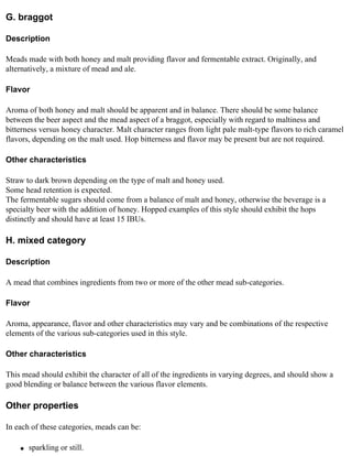G. braggot

Description

Meads made with both honey and malt providing flavor and fermentable extract. Originally, and
alternatively, a mixture of mead and ale.

Flavor

Aroma of both honey and malt should be apparent and in balance. There should be some balance
between the beer aspect and the mead aspect of a braggot, especially with regard to maltiness and
bitterness versus honey character. Malt character ranges from light pale malt-type flavors to rich caramel
flavors, depending on the malt used. Hop bitterness and flavor may be present but are not required.

Other characteristics

Straw to dark brown depending on the type of malt and honey used.
Some head retention is expected.
The fermentable sugars should come from a balance of malt and honey, otherwise the beverage is a
specialty beer with the addition of honey. Hopped examples of this style should exhibit the hops
distinctly and should have at least 15 IBUs.

H. mixed category

Description

A mead that combines ingredients from two or more of the other mead sub-categories.

Flavor

Aroma, appearance, flavor and other characteristics may vary and be combinations of the respective
elements of the various sub-categories used in this style.

Other characteristics

This mead should exhibit the character of all of the ingredients in varying degrees, and should show a
good blending or balance between the various flavor elements.

Other properties

In each of these categories, meads can be:

    q   sparkling or still.
 