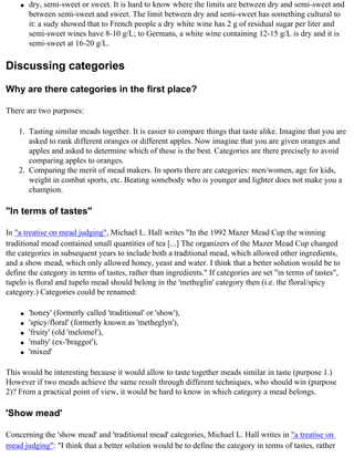 q   dry, semi-sweet or sweet. It is hard to know where the limits are between dry and semi-sweet and
        between semi-sweet and sweet. The limit between dry and semi-sweet has something cultural to
        it: a sudy showed that to French people a dry white wine has 2 g of residual sugar per liter and
        semi-sweet wines have 8-10 g/L; to Germans, a white wine containing 12-15 g/L is dry and it is
        semi-sweet at 16-20 g/L.

Discussing categories

Why are there categories in the first place?

There are two purposes:

    1. Tasting similar meads together. It is easier to compare things that taste alike. Imagine that you are
       asked to rank different oranges or different apples. Now imagine that you are given oranges and
       apples and asked to determine which of these is the best. Categories are there precisely to avoid
       comparing apples to oranges.
    2. Comparing the merit of mead makers. In sports there are categories: men/women, age for kids,
       weight in combat sports, etc. Beating somebody who is younger and lighter does not make you a
       champion.

"In terms of tastes"

In "a treatise on mead judging", Michael L. Hall writes "In the 1992 Mazer Mead Cup the winning
traditional mead contained small quantities of tea [...] The organizers of the Mazer Mead Cup changed
the categories in subsequent years to include both a traditional mead, which allowed other ingredients,
and a show mead, which only allowed honey, yeast and water. I think that a better solution would be to
define the category in terms of tastes, rather than ingredients." If categories are set "in terms of tastes",
tupelo is floral and tupelo mead should belong in the 'metheglin' category then (i.e. the floral/spicy
category.) Categories could be renamed:

    q   'honey' (formerly called 'traditional' or 'show'),
    q   'spicy/floral' (formerly known as 'metheglyn'),
    q   'fruity' (old 'melomel'),
    q   'malty' (ex-'braggot'),
    q   'mixed'

This would be interesting because it would allow to taste together meads similar in taste (purpose 1.)
However if two meads achieve the same result through different techniques, who should win (purpose
2)? From a practical point of view, it would be hard to know in which category a mead belongs.

'Show mead'

Concerning the 'show mead' and 'traditional mead' categories, Michael L. Hall writes in "a treatise on
mead judging": "I think that a better solution would be to define the category in terms of tastes, rather
 