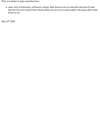 Why it is harder to make mead than beer:

    q   same: lack of milestones, references, recipes. Beer brewers can ever describe the kind of water
        that best fits every kind of beer whereas there are not even to mead makers who agree about what
        honey to use.


May 28th 2002
 
