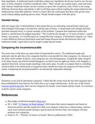 than ingredients. A traditional mead would then contain any ingredients the brewer cared to use, but any
spicy or fruity character would be considered a flaw." 'Show meads' can contain honey, yeast and water
only whereas 'traditional meads' can have tannins or spices (for complexity only.) There is not a large
difference between those and nobody is able to tell them apart without reading the recipe (otherwise the
traditional has noticeable additions which is a fault.) But one could argue that those who get the same
result without adding anything deserve more. Meads should compete with their peers.

Varietal honey

Hall also argues that "a third problem is that meads that use an interesting varietal honey tend to get
short-changed if the judge is not familiar with the type of honey. A mead made with strongly flavored
and dark mesquite honey is a prime example of this problem. I propose that traditional meads that
feature a varietal honey be judged separately." This would not be enough, as "in terms of tastes", varietal
honeys vary greatly, so it would require an 'orange blossom' category, a 'buckwheat' category, etc. There
is more difference between buckwheat mead and orange blossom meads than between show and
traditional meads. I agree that it can be tough to judge special meads.

Comparing the incommensurable

The main issue is that there are many kinds of mead and few entries. The traditional meads and
melomels may be split into a few categories but this is not possible for other categories. So, because of
the fairly small number of entries, most categories are very heterogeneous. I judged the 'open category'
at the latest mazer cup (which included braggots), we had to taste an apple pie mead, a few braggots, a
capsimel from hell, various meads matching a fruit and a spice. In order to compare them to something
similar (which is the whole point of categories) there should have been six categories for these twelve
meads. Comparing the incommensurable is an intrisincally impossible challenge.

Sweetness

Sweetness is not used to determines categories. I think that this comes from the fact that categories have
been established by beer brewers for whom this is not a major characteristic. In the case of the French
concours général agricole, there are two categories for meads: sweet meads and dry meads. So sweetness
could be used to create categories.

References
    q   Beer judge certification program (bjcp.org.)
    q   M. L. Hall: "A Treatise on Mead Judging". Hall claims that current categories are based on
        historical reasons and that meads have their own category if they have a special name, whereas
        some more common meads lacking a special name do not have their own category. He then
        proposes new categories.
    q   Gayre G. R. : "Wassail ! In mazers of mead", Brewers publications (1986)
 