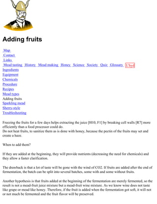 Adding fruits
 Map
 Contact
 Links
 Mead tasting History Mead making Honey Science Society Quiz Glossary L'hydre
Ingredients                                                           au
Equipment                                                             miel
Chemicals
Procedure
Recipes
Mead types
Adding fruits
Sparkling mead
Sherry-style
Troubleshooting

Freezing the fruits for a few days helps extracting the juice [H10, F1] by breaking cell walls [R7] more
efficiently than a food processor could do.
Do not heat fruits, to sanitize them as is done with honey, because the pectin of the fruits may set and
create a haze.

When to add them?

If they are added at the beginning, they will provide nutrients (decreasing the need for chemicals) and
they allow a faster clarification.

The drawback is that a lot of taste will be gone with the wind of CO2. If fruits are added after the end of
fermentation, the batch can be split into several batches, some with and some without fruits.

Another hypothesis is that fruits added at the beginning of the fermentation are merely fermented, so the
result is not a mead-fruit juice mixture but a mead-fruit wine mixture. As we know wine does not taste
like grape or mead like honey. Therefore, if the fruit is added when the fermentation got soft, it will not
or not much be fermented and the fruit flavor will be preserved.
 