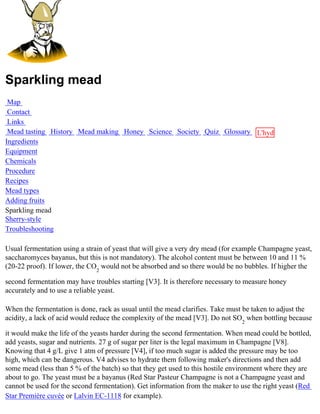 Sparkling mead
 Map
 Contact
 Links
 Mead tasting History Mead making Honey Science Society Quiz Glossary L'hydre
Ingredients                                                           au
Equipment                                                             miel
Chemicals
Procedure
Recipes
Mead types
Adding fruits
Sparkling mead
Sherry-style
Troubleshooting

Usual fermentation using a strain of yeast that will give a very dry mead (for example Champagne yeast,
saccharomyces bayanus, but this is not mandatory). The alcohol content must be between 10 and 11 %
(20-22 proof). If lower, the CO2 would not be absorbed and so there would be no bubbles. If higher the

second fermentation may have troubles starting [V3]. It is therefore necessary to measure honey
accurately and to use a reliable yeast.

When the fermentation is done, rack as usual until the mead clarifies. Take must be taken to adjust the
acidity, a lack of acid would reduce the complexity of the mead [V3]. Do not SO2 when bottling because

it would make the life of the yeasts harder during the second fermentation. When mead could be bottled,
add yeasts, sugar and nutrients. 27 g of sugar per liter is the legal maximum in Champagne [V8].
Knowing that 4 g/L give 1 atm of pressure [V4], if too much sugar is added the pressure may be too
high, which can be dangerous. V4 advises to hydrate them following maker's directions and then add
some mead (less than 5 % of the batch) so that they get used to this hostile environment where they are
about to go. The yeast must be a bayanus (Red Star Pasteur Champagne is not a Champagne yeast and
cannot be used for the second fermentation). Get information from the maker to use the right yeast (Red
Star Première cuvée or Lalvin EC-1118 for example).
 