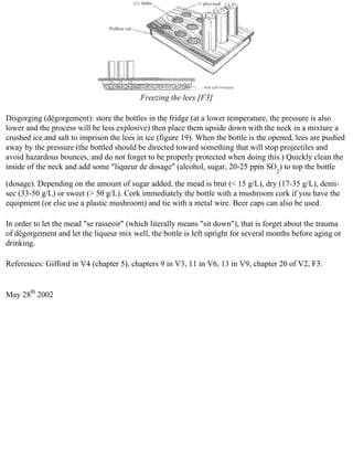Freezing the lees [F3]

Disgorging (dégorgement): store the bottles in the fridge (at a lower temperature, the pressure is also
lower and the process will be less explosive) then place them upside down with the neck in a mixture a
crushed ice and salt to imprison the lees in ice (figure 19). When the bottle is the opened, lees are pushed
away by the pressure (the bottled should be directed toward something that will stop projectiles and
avoid hazardous bounces, and do not forget to be properly protected when doing this.) Quickly clean the
inside of the neck and add some "liqueur de dosage" (alcohol, sugar, 20-25 ppm SO2) to top the bottle

(dosage). Depending on the amount of sugar added, the mead is brut (< 15 g/L), dry (17-35 g/L), demi-
sec (33-50 g/L) or sweet (> 50 g/L). Cork immediately the bottle with a mushroom cork if you have the
equipment (or else use a plastic mushroom) and tie with a metal wire. Beer caps can also be used.

In order to let the mead "se rasseoir" (which literally means "sit down"), that is forget about the trauma
of dégorgement and let the liqueur mix well, the bottle is left upright for several months before aging or
drinking.

References: Gifford in V4 (chapter 5), chapters 9 in V3, 11 in V6, 13 in V9, chapter 20 of V2, F3.


May 28th 2002
 