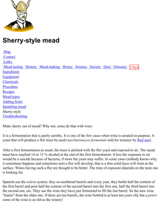 Sherry-style mead
 Map
 Contact
 Links
 Mead tasting History Mead making Honey Science Society Quiz Glossary L'hydre
Ingredients                                                           au
Equipment                                                             miel
Chemicals
Procedure
Recipes
Mead types
Adding fruits
Sparkling mead
Sherry-style
Troubleshooting

Make sherry out of mead? Why not, some do that with wine.

It is a fermentation that is partly aerobic. It is one of the few cases when wine is aerated on purpose. A
yeast that will produce a flor must be used (saccharomyces fermentati sold for instance by Red star).

After a first fermentation as usual, the must is pitched with the flor yeast and exposed to air. The mead
must have reached 14 or 15 % alcohol at the end of the first fermentation: if less the exposure to air
would be a suicide because of bacteria, if more the yeast may suffer. In some cases (nobody knows why
it sometimes happens and sometimes not) a flor will develop, that is a thin solid layer will form at the
surface. Wines having such a flor are thought to be better. The time of exposure depends on the taste one
is looking for.

Spanish use the solera system: they us numbered barrels and every year, they bottle half the content of
the first barrel and pour half the content of the second barrel into the first one, half the third barrel into
the second one, etc. They use the wine they have just fermented to fill the last barrel. So the new wine
"learns" from the older one. If there are ten barrels, the wine bottled is at least ten years old, but a priori
some of the wine is as old as the winery!
 