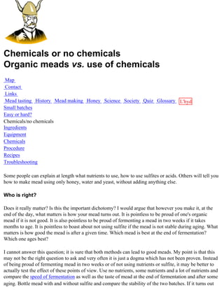 Chemicals or no chemicals
Organic meads vs. use of chemicals
 Map
 Contact
 Links
 Mead tasting History Mead making Honey Science Society Quiz Glossary L'hydre
Small batches                                                         au
Easy or hard?                                                         miel
Chemicals/no chemicals
Ingredients
Equipment
Chemicals
Procedure
Recipes
Troubleshooting

Some people can explain at length what nutrients to use, how to use sulfites or acids. Others will tell you
how to make mead using only honey, water and yeast, without adding anything else.

Who is right?

Does it really matter? Is this the important dichotomy? I would argue that however you make it, at the
end of the day, what matters is how your mead turns out. It is pointless to be proud of one's organic
mead if it is not good. It is also pointless to be proud of fermenting a mead in two weeks if it takes
months to age. It is pointless to boast about not using sulfite if the mead is not stable during aging. What
matters is how good the mead is after a given time. Which mead is best at the end of fermentation?
Which one ages best?

I cannot answer this question; it is sure that both methods can lead to good meads. My point is that this
may not be the right question to ask and very often it is just a dogma which has not been proven. Instead
of being proud of fermenting mead in two weeks or of not using nutrients or sulfite, it may be better to
actually test the effect of these points of view. Use no nutrients, some nutrients and a lot of nutrients and
compare the speed of fermentation as well as the taste of mead at the end of fermentation and after some
aging. Bottle mead with and without sulfite and compare the stability of the two batches. If it turns out
 