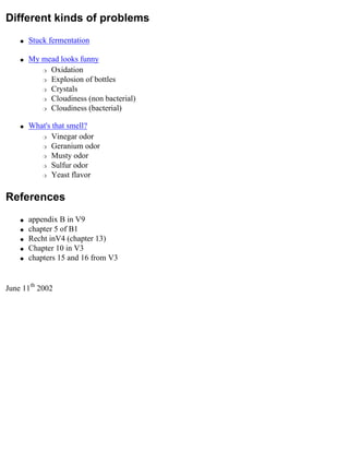 Different kinds of problems
    q   Stuck fermentation

    q   My mead looks funny
           r Oxidation

           r Explosion of bottles

           r Crystals

           r Cloudiness (non bacterial)

           r Cloudiness (bacterial)



    q   What's that smell?
           r Vinegar odor

           r Geranium odor

           r Musty odor

           r Sulfur odor

           r Yeast flavor




References
    q   appendix B in V9
    q   chapter 5 of B1
    q   Recht inV4 (chapter 13)
    q   Chapter 10 in V3
    q   chapters 15 and 16 from V3


June 11th 2002
 