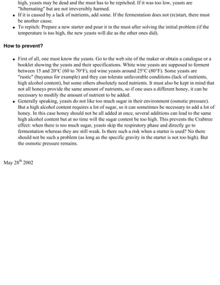 high, yeasts may be dead and the must has to be repitched. If it was too low, yeasts are
        "hibernating" but are not irreversibly harmed.
    q   If it is caused by a lack of nutrients, add some. If the fermentation does not (re)start, there must
        be another cause.
    q   To repitch: Prepare a new starter and pour it in the must after solving the initial problem (if the
        temperature is too high, the new yeasts will die as the other ones did).

How to prevent?

    q   First of all, one must know the yeasts. Go to the web site of the maker or obtain a catalogue or a
        booklet showing the yeasts and their specifications. White wine yeasts are supposed to ferment
        between 15 and 20°C (60 to 70°F), red wine yeasts around 25°C (80°F). Some yeasts are
        "rustic" (bayanus for example) and they can tolerate unfavorable conditions (lack of nutrients,
        high alcohol content), but some others absolutely need nutrients. It must also be kept in mind that
        not all honeys provide the same amount of nutrients, so if one uses a different honey, it can be
        necessary to modify the amount of nutrient to be added.
    q   Generally speaking, yeasts do not like too much sugar in their environment (osmotic pressure).
        But a high alcohol content requires a lot of sugar, so it can sometimes be necessary to add a lot of
        honey. In this case honey should not be all added at once, several additions can lead to the same
        high alcohol content but at no time will the sugar content be too high. This prevents the Crabtree
        effect: when there is too much sugar, yeasts skip the respiratory phase and directly go to
        fermentation whereas they are still weak. Is there such a risk when a starter is used? No there
        should not be such a problem (as long as the specific gravity in the starter is not too high). But
        the osmotic pressure remains.


May 28th 2002
 