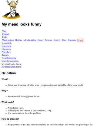 My mead looks funny
 Map
 Contact
 Links
 Mead tasting History Mead making Honey Science Society Quiz Glossary L'hydre
Ingredients                                                           au
Equipment                                                             miel
Chemicals
Procedure
Recipes
Troubleshooting
Stuck fermentation
My mead looks funny
My mead tastes funny


Oxidation
What?

   q   Bitterness, browning of white wine (symptoms in mead should be of the same kind.)

Why?

   q   Reaction with the oxygen of the air.

What to do?

   q   No solution [V3].
   q   Add sulphite and vitamin C (anti-oxidants) [V4].
   q   Use casein to treat the color problem.

How to prevent?

   q   Keep contacts with air to a minimum (little air space in carboys and bottles, no splashing of the
 