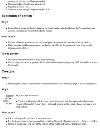 must when racking, avoid porous corks).
   q   Use antioxidants (sulfite and vitamin C).
   q   Maintain a low pH [V3].
   q   Maintain a low enough temperature [B2, V3].

Explosion of bottles
Why?

   q   Fermentation inside the bottles because the mead has been bottled before the fermentation was
       done or fermentation restarted inside the bottles.

What to do?

   q   Uncork all bottles from the same batch and pour the content into a carboy with an airlock.
   q   If the mead is sparkling on purpose, use bottles suitable for the pressure of sparkling meads
       (Champagne bottles).

How to prevent?

   q   Wait until the fermentation is done before bottling.
   q   Concerning sweet meads, prevent the fermentation from restarting using SO2 and sorbic acid (see
       Chemicals.)

Crystals
What?

   q   White crystals drop to the bottom of the fermentation vessel when it is kept at a low temperature.

Why?

               ← potassium bitartarate

               q  Tartaric acid reacts with K+ ions (potassium ions) and forms potassium bitartarate
               (cream of tartar, left figure) that is not much soluble in the water-ethanol mixture at low
               temperature.

What to do?

   q   Rack, dealing with crystals as if they were lees.
   q   Let the temperature go back up and the crystals will vanish (this phenomenon is fully reversible).
   q   Nothing: the crystals will stay at the bottom of the bottle and will not bother anybody.
 