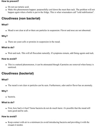 How to prevent?

   q   Do not use tartaric acid.
   q   Make this phenomenon happen: purposefully cool down the must then rack. The problem will not
       happen again when a bottle is put in the fridge. This is what winemakers call "cold stabilization".

Cloudiness (non bacterial)
What?

   q   Mead is not clear at all or there are particles in suspension. Flavor and nose are not abnormal.

Why?

   q   There are yeast cells or proteins in suspension in the mead.

What to do?

   q   Wait and rack. This will all flocculate naturally. If symptoms remain, add fining agents and rack.

How to avoid?

   q   This is a natural phenomenon, it can be attenuated though if proteins are removed when honey is
       sanitized.

Cloudiness (bacterial)
What?

   q   The mead is not clear or particles can be seen. Furthermore, odor and/or flavor has an anomaly.

Why?

   q   bacteria.

What to do?

   q   First, how bad is it hurt? Some bacteria do not do much harm: it's possible that the mead still
       taste good and be safe.

How to avoid?

   q   Keep contact with air to a minimum (to avoid introducing bacteria and providing it with the
       oxygen it needs).
 