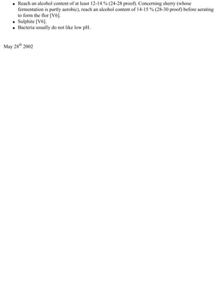 q   Reach an alcohol content of at least 12-14 % (24-28 proof). Concerning sherry (whose
        fermentation is partly aerobic), reach an alcohol content of 14-15 % (28-30 proof) before aerating
        to form the flor [V6].
    q   Sulphite [V6].
    q   Bacteria usually do not like low pH.


May 28th 2002
 