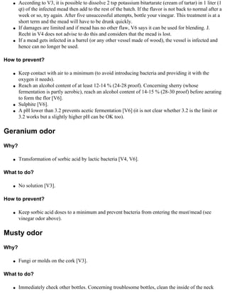 q   According to V3, it is possible to dissolve 2 tsp potassium bitartarate (cream of tartar) in 1 liter (1
       qt) of the infected mead then add to the rest of the batch. If the flavor is not back to normal after a
       week or so, try again. After five unsuccessful attempts, bottle your vinegar. This treatment is at a
       short term and the mead will have to be drunk quickly.
   q   If damages are limited and if mead has no other flaw, V6 says it can be used for blending. J.
       Recht in V4 does not advise to do this and considers that the mead is lost.
   q   If a mead gets infected in a barrel (or any other vessel made of wood), the vessel is infected and
       hence can no longer be used.

How to prevent?

   q   Keep contact with air to a minimum (to avoid introducing bacteria and providing it with the
       oxygen it needs).
   q   Reach an alcohol content of at least 12-14 % (24-28 proof). Concerning sherry (whose
       fermentation is partly aerobic), reach an alcohol content of 14-15 % (28-30 proof) before aerating
       to form the flor [V6].
   q   Sulphite [V6].
   q   A pH lower than 3.2 prevents acetic fermentation [V6] (it is not clear whether 3.2 is the limit or
       3.2 works but a slightly higher pH can be OK too).

Geranium odor
Why?

   q   Transformation of sorbic acid by lactic bacteria [V4, V6].

What to do?

   q   No solution [V3].

How to prevent?

   q   Keep sorbic acid doses to a minimum and prevent bacteria from entering the must/mead (see
       vinegar odor above).

Musty odor
Why?

   q   Fungi or molds on the cork [V3].

What to do?

   q   Immediately check other bottles. Concerning troublesome bottles, clean the inside of the neck
 