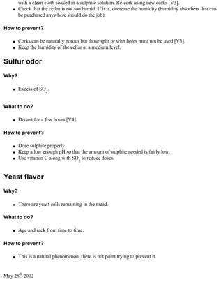 with a clean cloth soaked in a sulphite solution. Re-cork using new corks [V3].
    q   Check that the cellar is not too humid. If it is, decrease the humidity (humidity absorbers that can
        be purchased anywhere should do the job).

How to prevent?

    q   Corks can be naturally porous but those split or with holes must not be used [V3].
    q   Keep the humidity of the cellar at a medium level.

Sulfur odor
Why?

    q   Excess of SO2.


What to do?

    q   Decant for a few hours [V4].

How to prevent?

    q   Dose sulphite properly.
    q   Keep a low enough pH so that the amount of sulphite needed is fairly low.
    q   Use vitamin C along with SO2 to reduce doses.


Yeast flavor
Why?

    q   There are yeast cells remaining in the mead.

What to do?

    q   Age and rack from time to time.

How to prevent?

    q   This is a natural phenomenon, there is not point trying to prevent it.


May 28th 2002
 