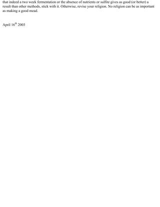that indeed a two week fermentation or the absence of nutrients or sulfite gives as good (or better) a
result than other methods, stick with it. Otherwise, revise your religion. No religion can be as important
as making a good mead.


April 16th 2003
 