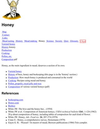 Honey
Map
Contact
Links
Mead tasting History Mead making Honey Science Society Quiz Glossary L'hydre
Varietal honey                                                       au
History history                                                      miel
Production
Cooking
Pollen, etc.
Composition pdf

Honey, as the main ingredient in mead, deserves a section of its own.

    q   Varietal honey
    q   History of bees, honey and beekeeping (this page is in the 'history' section.)
    q   Production: How much honey is produced and consumed in the world
    q   Cooking: Recipes using mead and honey
    q   Pollen, propolis, royal jelly and wax
    q   Composition of various varietal honeys (pdf)


References
    q   beekeeping.com
    q   Honey.com
    q   Beehoo
    q   White JW: The hive and the honey bee... (1954)
    q   White JW et al.: Composition of American honeys, USDA technical bulletin 1261, 1-124 (1962)
        20 p about composition of honey, including tables of composition for each kind of flower.
    q   White JW: Honey, Adv. Food res. 24, 287-374 (1978)
    q   Crane E.: Honey, a comprehensive survey, Heinemann (1979)
    q   Gayre G. R. : Wassail ! In mazers of mead, Brewers publications (1986) Très complet.
 