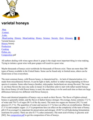 varietal honeys
Map
Contact
Links
Mead tasting History Mead making Honey Science Society Quiz Glossary
Varietal honeys
History history
Production
Cooking
Pollen, etc.
Composition pdf

All authors dealing with wines agree about it: grape is the single most important thing in wine making.
Trying to imitate a great wine with poor grapes will result in a poor wine.

Maybe thousands of honeys exist worldwide for thousands of flowers exist. There are more than 300
types of honey available in the United States. Some can be found only in limited areas, others can be
found more or less everywhere.

The most common honey, wild flowers honey, is characterized by... its lack of characterization, it is
made from miscellaneous flowers. It can be light or dark, mellow to rather strong depending on flower
species it contains. Some other honeys (heather, tulip poplar, buckwheat) are strong flavored. The issue
is: are these flavors the ones one seeks in mead. It is therefore safer to start with rather neutral honeys
like clover honey (if wild flower honey is used, the same honey is to be used each time as there are large
differences between two different wild flower honeys).

Prices and chemical properties of honeys vary as much as their flavors. The flavor of lighter-colored
honeys is generally milder, and the flavor of darker honeys stronger. On average, honey contains 17.2 %
of water and 79.6 % of sugar (96 % of the dry mass). The main two sugars are fructose (38.2 %) and
glucose (31.3 %). The quantities of water and sucrose (1.3 %) have an effect on crystallization. Maltose
(7.3 %) and complex sugars (1.5 %) proportions have an effect on the complexity of the taste of honey.
pH (3.9 on average!) is important for preservation and nitrogen (0.04 %) will help during fermentation
(nutrients for yeasts). There are also 0.17 % ashes (minerals). The main acid of honey is gluconic acid
[M2]. See composition.pdf to get the composition of lots of honeys.
 