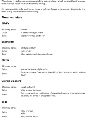 When honey crystallizes, as crystals contain little water, the honey which remained liquid becomes
richer in water; which can allow bacteria to develop.

Given the quantities to be used, buying honey in bulk may happen to be necessary to cut costs. It is
better to buy little/not filtered/heated honey.

Floral varietals

Alfalfa

Blooming period       summer
Color                 White to extra light amber
Taste                 fine flavor with a good body

Basswood

Blooming period       late June and July
Color                 water-white
Taste                 It has a distinctive biting/sharp flavor.

Clover

Blooming period
Color                 water-white to extra light amber
                      The most common floral source in the U.S. Clover honey has a mild, delicate
Taste
                      flavor

Orange Blossom

Blooming period       March and April
Color                 white to extra light amber
                      This honey is often a combination of citrus floral sources. It has a distinctive
Taste
                      flavor and the aroma of orange blossoms.

Sage

Blooming period
                      white or water-
Color
                      white
Taste                 mild, delicate flavor
 
