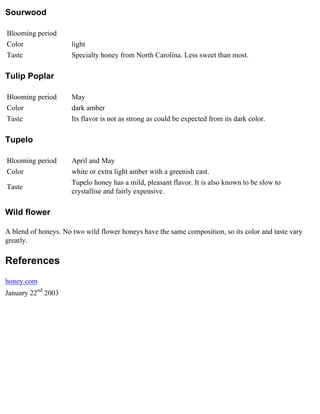 Sourwood

Blooming period
Color                 light
Taste                 Specialty honey from North Carolina. Less sweet than most.

Tulip Poplar

Blooming period       May
Color                 dark amber
Taste                 Its flavor is not as strong as could be expected from its dark color.

Tupelo

Blooming period       April and May
Color                 white or extra light amber with a greenish cast.
                      Tupelo honey has a mild, pleasant flavor. It is also known to be slow to
Taste
                      crystallise and fairly expensive.

Wild flower

A blend of honeys. No two wild flower honeys have the same composition, so its color and taste vary
greatly.

References
honey.com
January 22nd 2003
 
