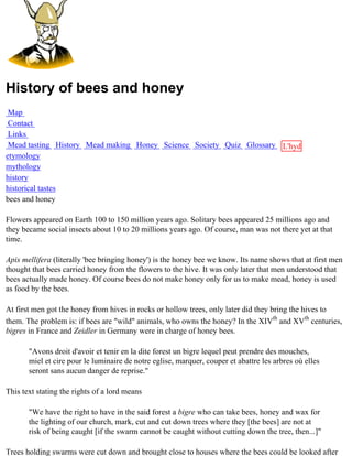 History of bees and honey
 Map
 Contact
 Links
 Mead tasting History Mead making Honey Science Society Quiz Glossary L'hydre
etymology                                                             au
mythology                                                             miel
history
historical tastes
bees and honey

Flowers appeared on Earth 100 to 150 million years ago. Solitary bees appeared 25 millions ago and
they became social insects about 10 to 20 millions years ago. Of course, man was not there yet at that
time.

Apis mellifera (literally 'bee bringing honey') is the honey bee we know. Its name shows that at first men
thought that bees carried honey from the flowers to the hive. It was only later that men understood that
bees actually made honey. Of course bees do not make honey only for us to make mead, honey is used
as food by the bees.

At first men got the honey from hives in rocks or hollow trees, only later did they bring the hives to
them. The problem is: if bees are "wild" animals, who owns the honey? In the XIVth and XVth centuries,
bigres in France and Zeidler in Germany were in charge of honey bees.

       "Avons droit d'avoir et tenir en la dite forest un bigre lequel peut prendre des mouches,
       miel et cire pour le luminaire de notre eglise, marquer, couper et abattre les arbres où elles
       seront sans aucun danger de reprise."

This text stating the rights of a lord means

       "We have the right to have in the said forest a bigre who can take bees, honey and wax for
       the lighting of our church, mark, cut and cut down trees where they [the bees] are not at
       risk of being caught [if the swarm cannot be caught without cutting down the tree, then...]"

Trees holding swarms were cut down and brought close to houses where the bees could be looked after
 