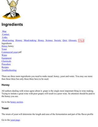 Ingredients
 Map
 Contact
 Links
 Mead tasting History Mead making Honey Science Society Quiz Glossary L'hydre
Ingredients                                                           au
Honey honey                                                           miel
Yeast
Commercial yeast pdf
Water
Equipment
Chemicals
Procedure
Recipes
Troubleshooting

There are three main ingredients you need to make mead: honey, yeast and water. You may use more
than these three but only these three have to be used.

Honey

All authors dealing with wines agree about it: grape is the single most important thing in wine making.
Trying to imitate a great wine with poor grapes will result in a poor wine. So attention should be paid to
the honey you use.

Go to the honey section.

Yeast

The strain of yeast will determine the length and ease of the fermentation and part of the flavor profile

Go to the yeast page.
 