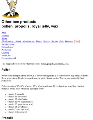 Other bee products
pollen, propolis, royal jelly, wax
Map
Contact
Links
Mead tasting History Mead making Honey Science Society Quiz Glossary L'hydre
Varietal honey                                                       au
History history                                                      miel
Production
Cooking
Pollen, etc.
Composition pdf

This page is about products other than honey: pollen, propolis, royal jelly, wax.

Pollen
Pollen is the male part of the flower. It is a dust which generally is yellowish but may be red or purple.
Bees, as they (unwillingly) drop pollen on the pistil (female part) of flowers, account for 80 % of
pollination.

Pollen is made of 15-18 % of water, 35 % of carbohydrates, 20 % of proteins as well as vitamins,
minerals, amino acids which are lacking in honey:

    q   vitamin A (retinol)
    q   vitamin B1 (thiamine)
    q   vitamin B2 (riboflavin)
    q   vitamin B3/PP (nicotinamide)
    q   vitamin B5 (pantothenic acid)
    q   vitamin B6 (pyridoxine)
    q   vitamin C (ascorbic acid)
    q   vitamin E (tocopherol)

Propolis
 