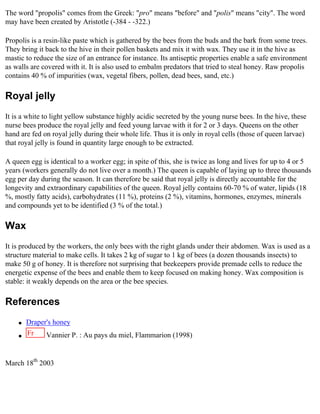 The word "propolis" comes from the Greek: "pro" means "before" and "polis" means "city". The word
may have been created by Aristotle (-384 - -322.)

Propolis is a resin-like paste which is gathered by the bees from the buds and the bark from some trees.
They bring it back to the hive in their pollen baskets and mix it with wax. They use it in the hive as
mastic to reduce the size of an entrance for instance. Its antiseptic properties enable a safe environment
as walls are covered with it. It is also used to embalm predators that tried to steal honey. Raw propolis
contains 40 % of impurities (wax, vegetal fibers, pollen, dead bees, sand, etc.)

Royal jelly
It is a white to light yellow substance highly acidic secreted by the young nurse bees. In the hive, these
nurse bees produce the royal jelly and feed young larvae with it for 2 or 3 days. Queens on the other
hand are fed on royal jelly during their whole life. Thus it is only in royal cells (those of queen larvae)
that royal jelly is found in quantity large enough to be extracted.

A queen egg is identical to a worker egg; in spite of this, she is twice as long and lives for up to 4 or 5
years (workers generally do not live over a month.) The queen is capable of laying up to three thousands
egg per day during the season. It can therefore be said that royal jelly is directly accountable for the
longevity and extraordinary capabilities of the queen. Royal jelly contains 60-70 % of water, lipids (18
%, mostly fatty acids), carbohydrates (11 %), proteins (2 %), vitamins, hormones, enzymes, minerals
and compounds yet to be identified (3 % of the total.)

Wax
It is produced by the workers, the only bees with the right glands under their abdomen. Wax is used as a
structure material to make cells. It takes 2 kg of sugar to 1 kg of bees (a dozen thousands insects) to
make 50 g of honey. It is therefore not surprising that beekeepers provide premade cells to reduce the
energetic expense of the bees and enable them to keep focused on making honey. Wax composition is
stable: it weakly depends on the area or the bee species.

References
    q   Draper's honey
    q
        Fr    Vannier P. : Au pays du miel, Flammarion (1998)


March 18th 2003
 