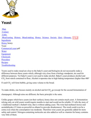 Yeast
 Map
 Contact
 Links
 Mead tasting History Mead making Honey Science Society Quiz Glossary L'hydre
Ingredients                                                           au
Honey honey                                                           miel
Yeast
Commercial yeast pdf
Water
Equipment
Chemicals
Procedure
Recipes
Troubleshooting

Yeasts used to make mead are close to the baker's yeast and biologists do not necessarily make a
difference between these yeasts which, although very close from a biology standpoint, are used for
different purposes. Yet baker's yeast is not used to make alcohol. Baker's yeast produces alcohol and
CO2 from starch contained in flour, Alcohol evaporates due to high baking temperature (higher than 400°

F) and CO2 will form bubble, giving some volume to the bread.


To make drinks, one focuses mainly on alcohol and let CO2 go (except for the second fermentation of

champagne). Although aims are different, the basic principle is the same.

Unlike grapes which have yeasts (on their surface), honey does not contain much yeast. A fermentation
relying only on wild yeasts would require months to start and would not be reliable. F1 tells the story of
« traditional method » rhubarb wine, that is without adding yeast. The wine had methanol (toxic) and
acetaldehydes (15 times as powerful as ethanol to provoke drunkenness). The result could even be a
coma even when the consumption was moderate. Therefore wine yeasts are generally added for more
safety and control. Nitrogen-containing molecules are also added as well as vitamins for honey contains
very little of them.
 