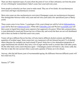 There are three important types of yeasts (from the point of view of their utilisation, not from the point
of view of biologists' nomenclature): baker's yeast, beer yeast and wine yeast.

Some people (a minority) use beer yeast to make mead. They are of two kinds: ale (saccharomyces
cerevisiae) and lager (saccharomyces uvarum).

Most wine yeasts are also saccharomyces cerevisiae (Champagne yeasts are saccharomyces bayanus).
One distinguishes between white wine yeast and red wine yeast (and a few specialized yeast as Sherry
yeast).

These yeasts come in two forms. 5 g packages of dry yeast (cheap) are sold by Lalvin (lallemandwine.
com) and by Red star (redstaryeast.net/). White labs (whitelabs.com) and Wyeast (wyeastlab.com) sell
their yeasts in liquid form (much more expensive but supposed to be purer). White labs commercializes
a yeast dedicated to mead and Wyeast has two of them (dry and sweet) but there are not well distributed
and so there are harder to find than usual wine yeasts.

Yeasts will give different flavors but they will also lead to different alcohol contents and different
quantities of residual sugar. Some yeasts (not very numerous) will not ferment beyond 4 % of alcohol,
others (bayanus for example) can reach around 35 proof. Some have a low attenuation (proportion of
sugar transformed into alcohol): they leave a lot of sugar and the result is sweeter than with other yeasts.
On the other hand, some yeasts (bayanus again -- Champagne yeasts) will lead to a dry mead, really dry.
One has to take this into account when a yeast and a quantity of honey are to be chosen.

Anyway, after the half dozen years of recommended ageing, the difference between different yeasts will
have died out [V2].


January 23rd 2003
 