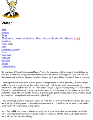 Water
 Map
 Contact
 Links
 Mead tasting History Mead making Honey Science Society Quiz Glossary L'hydre
Ingredients                                                           au
Honey honey                                                           miel
Yeast
Commercial yeast pdf
Water
Equipment
Chemicals
Procedure
Recipes
Troubleshooting

Bernstein and Willox in "the practical brewer" stress the importance of the choice of water in brewing
beer. It is well known among beer brewers that some types of beer require precise kinds of water. But
there is not such a thing as a famous mead and its associated water. Other criteria will have to be found.

The cheapest water is tap water. Unless it is bad to the point that it cannot be drunk, it is more simple
and less expensive to use the tap than to buy spring water (ask the city water department to get
information). Boiling tap water for 10-15 min before using it is a good way of getting rid of some of the
chlorine it contains (but it takes some time for the water to cool down and one has to keep in mind that
more than a quart of water must be boiled to eventually get a quart). During fermentation, chlorine could
be turned into chlorophenols which tastes like plastic [B1].

There are enough different honeys and yeasts not to try and use some awkward water. If one gets a good
result with some honey-yeast combination using tap water, it is possible to use the same honey and the
same yeast with various fancy spring waters.

According to H4, water must be chosen to match honey: a low minerals water and a honey with little
ashes (mineral matter) may not provide the minerals yeasts need. On the other hand, a high minerals
water will not fit a high ashes honey.
 