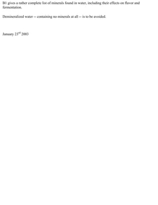 B1 gives a rather complete list of minerals found in water, including their effects on flavor and
fermentation.

Demineralized water -- containing no minerals at all -- is to be avoided.



January 23rd 2003
 