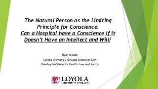 The Natural Person as the Limiting
Principle for Conscience:
Can a Hospital have a Conscience if it
Doesn’t Have an Intellect and Will?
Ryan Meade
Loyola University Chicago School of Law
Beazley Institute for Health Law and Policy
 