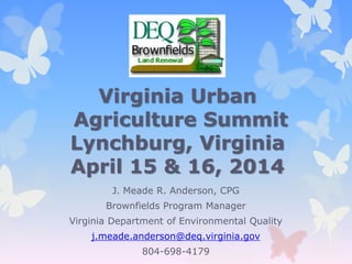 Virginia Urban
Agriculture Summit
Lynchburg, Virginia
April 15 & 16, 2014
J. Meade R. Anderson, CPG
Brownfields Program Manager
Virginia Department of Environmental Quality
j.meade.anderson@deq.virginia.gov
804-698-4179
 