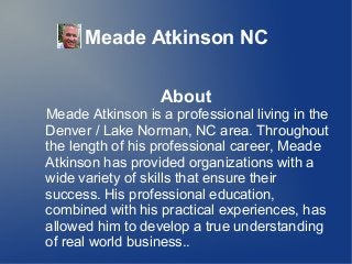 Meade Atkinson NC
About
Meade Atkinson is a professional living in the
Denver / Lake Norman, NC area. Throughout
the length of his professional career, Meade
Atkinson has provided organizations with a
wide variety of skills that ensure their
success. His professional education,
combined with his practical experiences, has
allowed him to develop a true understanding
of real world business..
 