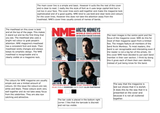 The main cover line is a simple and basic. However it suits the the rest of the cover
and is clear to read. I really like the style of font as it uses large capital text but is
not too in your face. The cover lines work well together and make the magazine look
sophisticated and of a good quality. NME tend to use bold and clear texts and colours
for the cover lines. However this does not take the attention away from the
masthead. NME’s cover lines usually consist of names of bands.

The masthead on this cover is bold
and at the top of the page. This makes
it stand out and be the first thing that
you see. The masthead also uses a
bright red colour to grab people’s
attention. NME magazine’s masthead
has a consistent font and style. Their
masthead rarely changes and always
keeps its simplistic design. The NME
masthead is recognisable and is
clearly visible on a magazine rack.

The main images is the centre point and the
focus of the magazine cover. NME do this for
most of their magazine apart from a limited
few. The images feature all members of the
band Arctic Monkeys. To most readers, this
band is ver recognisable and interesting even if
the reader is not a big fan of the artists. On
this cover NME have decided to put each band
member in their own section. I think by doing
this it gives each of them their own identity
instead of just being know for the band.

The colours for NME magazine are usually
simple and use a limited amount of
colours. On this issue the colours are red,
white and black. These colours work very
well together and do not take away focus
from the celebrities. They are also eye
catching and attractive.
The bar code is placed in the bottom right
corner. I like that the barcode is discreet
and not too visible.

The way that the magazine is
laid out shows that it is stylish.
It does this by the way that it is
presented on the cover and
because it is not all cluttered
together.

 