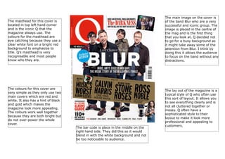 The main image on the cover is
of the band Blur who are a very
successful and iconic group. The
image is placed in the centre of
the mag and is the first thing
that you look at. Q decided not
to go for a busy background as
it might take away some of the
attention from Blur. I think by
doing this it allows the audience
to focus on the band without any
distractions.

The masthead for this cover is
located in top left hand corner
and is the iconic Q that the
magazine always use. The
colours for the masthead are
eye catching because they use a
clear white font on a bright red
background to emphasize to
title. Q’s masthead is very
recognisable and most people
know who they are.

The colours for this cover are
very simple as they only use two
main covers which are red and
white. It also has a hint of black
and gold which makes the
magazine look more appealing.
The colours work well together
because they are both bright but
do not over-power the whole
cover.

The bar code is place in the middle on the
right hand side. They did this so it would
blend in with the white background and not
be too noticeable to audience.

The lay out of the magazine is a
typical style of Q who often use
this sort of layout. It allows you
to see everything clearly and is
not all cluttered together or
messy. Q often have a
sophisticated style to their
layout to make it look more
professional and appealing to
customers.

 