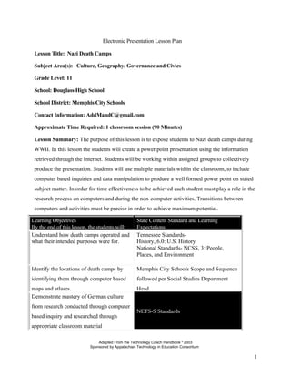 Electronic Presentation Lesson Plan

 Lesson Title: Nazi Death Camps

 Subject Area(s): Culture, Geography, Governance and Civics

 Grade Level: 11

 School: Douglass High School

 School District: Memphis City Schools

 Contact Information: AddMandC@gmail.com

 Approximate Time Required: 1 classroom session (90 Minutes)

 Lesson Summary: The purpose of this lesson is to expose students to Nazi death camps during
 WWII. In this lesson the students will create a power point presentation using the information
 retrieved through the Internet. Students will be working within assigned groups to collectively
 produce the presentation. Students will use multiple materials within the classroom, to include
 computer based inquiries and data manipulation to produce a well formed power point on stated
 subject matter. In order for time effectiveness to be achieved each student must play a role in the
 research process on computers and during the non-computer activities. Transitions between
 computers and activities must be precise in order to achieve maximum potential.

Learning Objectives                                State Content Standard and Learning
By the end of this lesson, the students will:      Expectations
Understand how death camps operated and            Tennessee Standards-
what their intended purposes were for.             History, 6.0: U.S. History
                                                   National Standards- NCSS, 3: People,
                                                   Places, and Environment

Identify the locations of death camps by           Memphis City Schools Scope and Sequence
identifying them through computer based            followed per Social Studies Department
maps and atlases.                                  Head.
Demonstrate mastery of German culture
from research conducted through computer
                                                   NETS-S Standards
based inquiry and researched through
appropriate classroom material

                              Adapted From the Technology Coach Handbook © 2003
                          Sponsored by Appalachian Technology in Education Consortium

                                                                                                   1
 