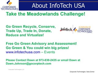 About InfoTech USA
Take the Meadowlands Challenge!

Go Green Recycle, Conserve,
Trade Up, Trade In, Donate,
Reduce and Virtualize!

Free Go Green Advisory and Assessment!
Go Green & You could win big prizes!
www.infotechusa.com – Events

Please Contact Dawn at 973-830-2435 or email Dawn at
Dawn.Johnson@gocorptech.com
 Corporate Technologies LLC
                                            Corporate Technologies Data Center
 