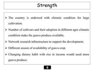Strength
 The country is endowed with climatic condition for large
cultivation.
 Number of cultivars and their adoption in different agro climatic
condition make the guava produce available.
 Network research infrastructure to support the development.
 Different season of availability of guava crop.
 Changing dietary habit with rise in income would need more
guava produce.
8
 