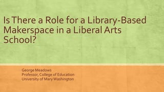 IsThere a Role for a Library-Based
Makerspace in a Liberal Arts
School?
George Meadows
Professor, College of Education
Uni...