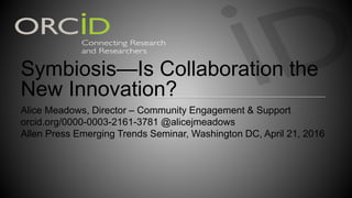 Symbiosis—Is Collaboration the
New Innovation?
Alice Meadows, Director – Community Engagement & Support
orcid.org/0000-0003-2161-3781 @alicejmeadows
Allen Press Emerging Trends Seminar, Washington DC, April 21, 2016
 