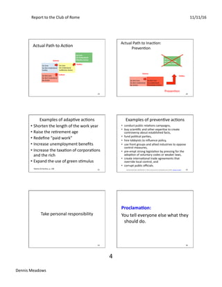 Report	to	the	Club	of	Rome	 11/11/16	
Dennis	Meadows	
4	
19	
Actual	Path	to	AcSon	
Do	Care	
Do	Understand	
Eﬀec0ve	Ac0on		
Do	Care	
Do	Not	Understand	
FuSlity	
Do	Care	
Do	Understand	
IneﬀecSve	AcSon	
Do	Not	Care	
Do	Not	Understand	
No	AcSon	
Culture	
Science	
Poli0cs	
20	
Actual	Path	to	InacSon:	
PrevenSon	
Do	Care	
Do	Understand	
Eﬀec0ve	Ac0on		
Do	Not	Care	
Do	Not	Understand	
No	AcSon	
Do	Not	Care	
Do	Understand	
PrevenSve	AcSons	
Science	
PrevenSon	
Poli0cs	
21	
• Shorten	the	length	of	the	work	year	
• Raise	the	reSrement	age	
• Redeﬁne	“paid	work”	
• Increase	unemployment	beneﬁts	
• Increase	the	taxaSon	of	corporaSons	
and	the	rich	
• Expand	the	use	of	green	sSmulus	
Examples	of	adapSve	acSons	
Maxton	&	Randers,	p.	108	 22	
Examples	of	prevenSve	acSons	
•  conduct	public	relaSons	campaigns,		
•  buy	scienSﬁc	and	other	experSse	to	create	
controversy	about	established	facts,		
•  fund	poliScal	parSes,		
•  hire	lobbyists	to	inﬂuence	policy,		
•  use	front	groups	and	allied	industries	to	oppose	
control	measures,		
•  pre-empt	strong	legislaSon	by	pressing	for	the	
adopSon	of	voluntary	codes	or	weaker	laws,		
•  create	internaSonal	trade	agreements	that	
override	local	control,	and	
•  corrupt	public	oﬃcials.		
Bull	World	Health	Organ.	2000;78(7):902-10.	“Tobacco	industry	tac8cs	for	resis8ng	public	policy	on	health.”	Saloojee	Y1,	Dagli	E	
23	
Take	personal	responsibility	
24	
Proclama0on:		
You	tell	everyone	else	what	they	
should	do.	
 